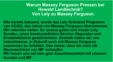 Warum Massey Ferguson Pressen bei                              Howald Landtechnik?                          Von Lely zu Massey Ferguson.  Wie bereits bekannt, wurde das Lely Grünland Programm von ACGO, das heisst von Massey Ferguson übernommen. Wir möchten weiter, für unsere guten und treuen Lely Kunden, einen kontinuierlichen Service- Reparatur und Ersatzteildienst gewährleisten. Deshalb haben wir uns entschlossen, in Zukunft auch mit Massey Ferguson zusammen zu Arbeiten. Das heisst, dass wir auch die Neumaschinen von MF verkaufen. Wir freuen uns auf eine gute Zusammenarbeit mit unseren Kunden und MF.